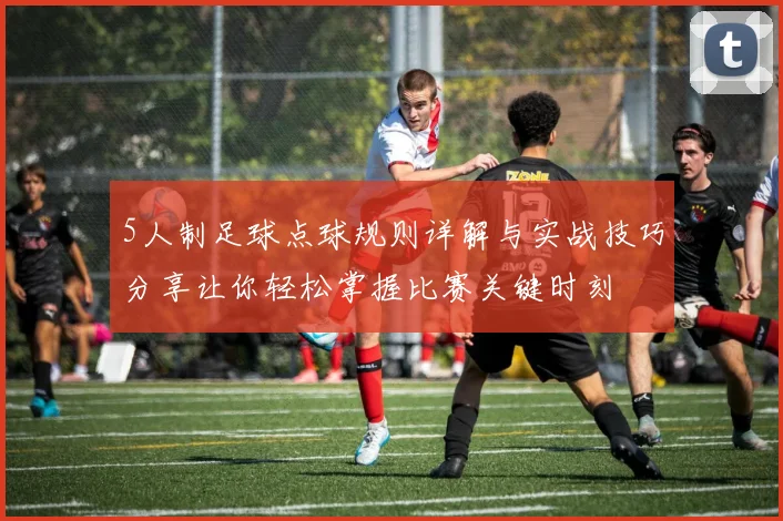 5人制足球点球规则详解与实战技巧分享让你轻松掌握比赛关键时刻