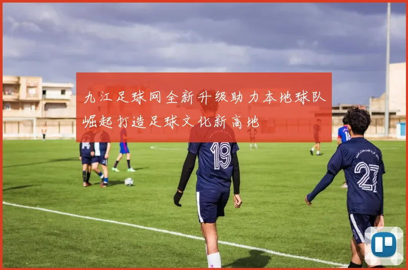 九江足球网全新升级助力本地球队崛起打造足球文化新高地