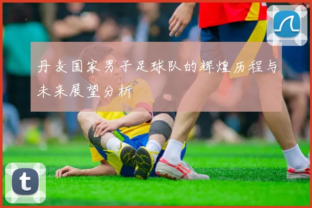 丹麦国家男子足球队的辉煌历程与未来展望分析