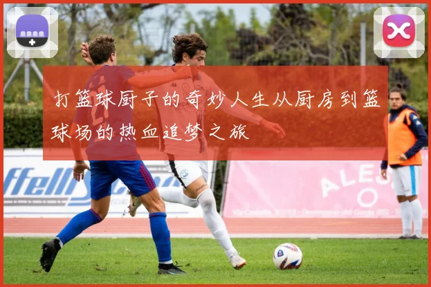 打篮球厨子的奇妙人生从厨房到篮球场的热血追梦之旅