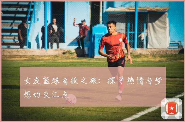 女友篮球南投之旅：探寻热情与梦想的交汇点