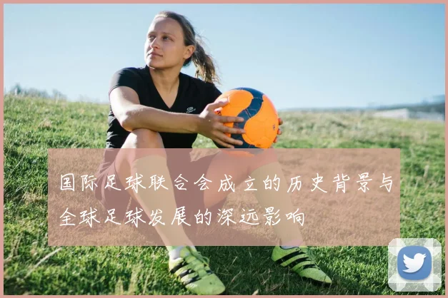 国际足球联合会成立的历史背景与全球足球发展的深远影响