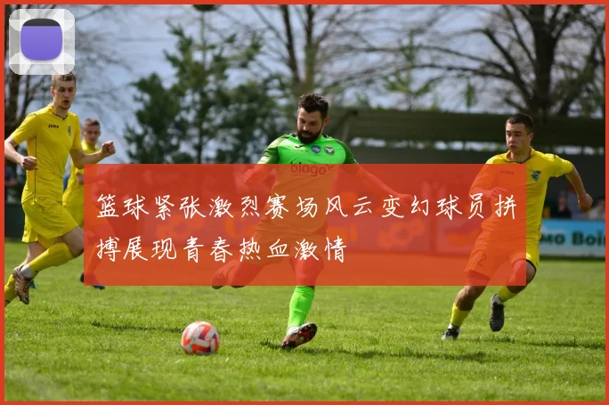 篮球紧张激烈赛场风云变幻球员拼搏展现青春热血激情