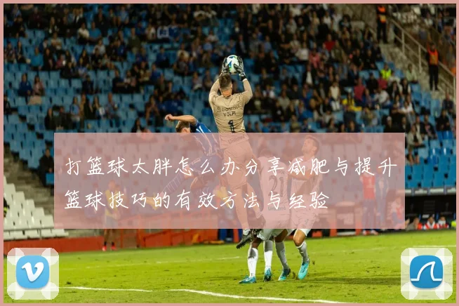 打篮球太胖怎么办分享减肥与提升篮球技巧的有效方法与经验