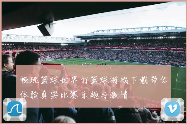 畅玩篮球世界打篮球游戏下载带你体验真实比赛乐趣与激情