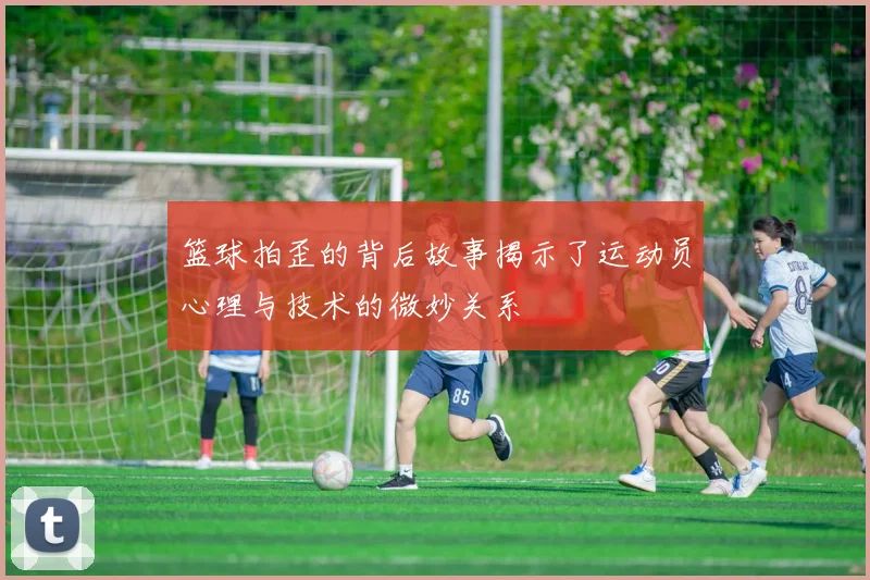篮球拍歪的背后故事揭示了运动员心理与技术的微妙关系